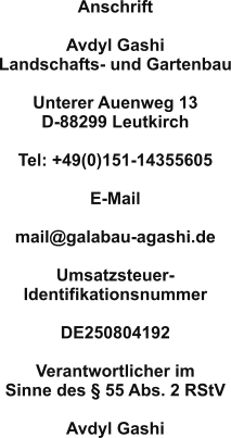 Anschrift  Avdyl Gashi Landschafts- und Gartenbau  Unterer Auenweg 13 D-88299 Leutkirch  Tel: +49(0)151-14355605  E-Mail 	 mail@galabau-agashi.de  Umsatzsteuer- Identifikationsnummer  DE250804192  Verantwortlicher im Sinne des § 55 Abs. 2 RStV 	 Avdyl Gashi
