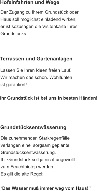 Grundstücksentwässerung  Die zunehmenden Starkregenfälle  verlangen eine  sorgsam geplante  Grundstücksentwässerung. Ihr Grundstück soll ja nicht ungewollt  zum Feuchtbiotop werden. Es gilt die alte Regel:   “Das Wasser muß immer weg vom Haus!”  Hofeinfahrten und Wege  Der Zugang zu Ihrem Grundstück oder  Haus soll möglichst einladend wirken,  er ist sozusagen die Visitenkarte Ihres  Grundstücks. Terrassen und Gartenanlagen  Lassen Sie Ihren Ideen freien Lauf. Wir machen das schon. Wohlfühlen ist garantiert!   Ihr Grundstück ist bei uns in besten Händen!