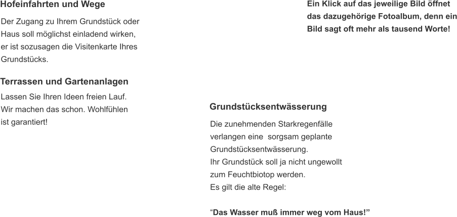 Grundstücksentwässerung  Die zunehmenden Starkregenfälle  verlangen eine  sorgsam geplante  Grundstücksentwässerung. Ihr Grundstück soll ja nicht ungewollt  zum Feuchtbiotop werden. Es gilt die alte Regel:   “Das Wasser muß immer weg vom Haus!”  Hofeinfahrten und Wege  Der Zugang zu Ihrem Grundstück oder  Haus soll möglichst einladend wirken,  er ist sozusagen die Visitenkarte Ihres  Grundstücks. Terrassen und Gartenanlagen  Lassen Sie Ihren Ideen freien Lauf. Wir machen das schon. Wohlfühlen ist garantiert!   Ein Klick auf das jeweilige Bild öffnet  das dazugehörige Fotoalbum, denn ein Bild sagt oft mehr als tausend Worte!
