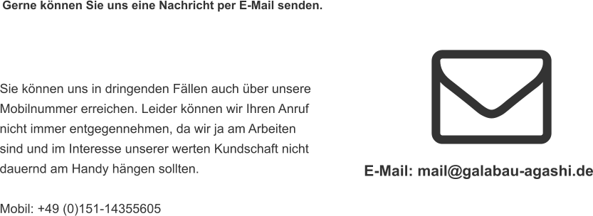 Gerne können Sie uns eine Nachricht per E-Mail senden.  Sie können uns in dringenden Fällen auch über unsere  Mobilnummer erreichen. Leider können wir Ihren Anruf  nicht immer entgegennehmen, da wir ja am Arbeiten  sind und im Interesse unserer werten Kundschaft nicht  dauernd am Handy hängen sollten.   Mobil: +49 (0)151-14355605 E-Mail: mail@galabau-agashi.de