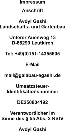 Anschrift  Avdyl Gashi Landschafts- und Gartenbau  Unterer Auenweg 13 D-88299 Leutkirch  Tel: +49(0)151-14355605  E-Mail 	 mail@galabau-agashi.de  Umsatzsteuer- Identifikationsnummer  DE250804192  Verantwortlicher im Sinne des § 55 Abs. 2 RStV 	 Avdyl Gashi Impressum