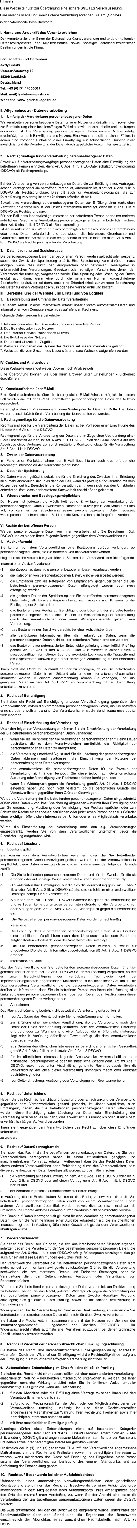 I. Name und Anschrift des Verantwortlichen Der Verantwortliche im Sinne der Datenschutz-Grundverordnung und anderer nationaler Datenschutzgesetze der Mitgliedsstaaten sowie sonstiger datenschutzrechtlicher Bestimmungen ist die Firma:  Landschafts- und Gartenbau Avdyl Gashi Unterer Auenweg 13 88299 Leutkirch Deutschland Tel. +49 (0)151 14355605 Mail: mail@galabau-agashi.de Webseite: www.galabau-agashi.de  II. Allgemeines zur Datenverarbeitung 1.    Umfang der Verarbeitung personenbezogener Daten Wir verarbeiten personenbezogene Daten unserer Nutzer grundsätzlich nur, soweit dies zur Bereitstellung einer funktionsfähigen Website sowie unserer Inhalte und Leistungen erforderlich ist. Die Verarbeitung personenbezogener Daten unserer Nutzer erfolgt regelmäßig nur nach Einwilligung des Nutzers. Eine Ausnahme gilt in solchen Fällen, in denen eine vorherige Einholung einer Einwilligung aus tatsächlichen Gründen nicht möglich ist und die Verarbeitung der Daten durch gesetzliche Vorschriften gestattet ist.   2.    Rechtsgrundlage für die Verarbeitung personenbezogener Daten Soweit wir für Verarbeitungsvorgänge personenbezogener Daten eine Einwilligung der betroffenen Person einholen, dient Art. 6 Abs. 1 lit. a EU-Datenschutzgrundverordnung (DSGVO) als Rechtsgrundlage. Bei der Verarbeitung von personenbezogenen Daten, die zur Erfüllung eines Vertrages, dessen Vertragspartei die betroffene Person ist, erforderlich ist, dient Art. 6 Abs. 1 lit. b DSGVO als Rechtsgrundlage. Dies gilt auch für Verarbeitungsvorgänge, die zur Durchführung vorvertraglicher Maßnahmen erforderlich sind. Soweit eine Verarbeitung personenbezogener Daten zur Erfüllung einer rechtlichen Verpflichtung erforderlich ist, der unser Unternehmen unterliegt, dient Art. 6 Abs. 1 lit. c DSGVO als Rechtsgrundlage. Für den Fall, dass lebenswichtige Interessen der betroffenen Person oder einer anderen natürlichen Person eine Verarbeitung personenbezogener Daten erforderlich machen, dient Art. 6 Abs. 1 lit. d DSGVO als Rechtsgrundlage. Ist die Verarbeitung zur Wahrung eines berechtigten Interesses unseres Unternehmens oder eines Dritten erforderlich und überwiegen die Interessen, Grundrechte und Grundfreiheiten des Betroffenen das erstgenannte Interesse nicht, so dient Art. 6 Abs. 1 lit. f DSGVO als Rechtsgrundlage für die Verarbeitung.  3.    Datenlöschung und Speicherdauer Die personenbezogenen Daten der betroffenen Person werden gelöscht oder gesperrt, sobald der Zweck der Speicherung entfällt. Eine Speicherung kann darüber hinaus erfolgen, wenn dies durch den europäischen oder nationalen Gesetzgeber in unionsrechtlichen Verordnungen, Gesetzen oder sonstigen Vorschriften, denen der Verantwortliche unterliegt, vorgesehen wurde. Eine Sperrung oder Löschung der Daten erfolgt auch dann, wenn eine durch die genannten Normen vorgeschriebene Speicherfrist abläuft, es sei denn, dass eine Erforderlichkeit zur weiteren Speicherung der Daten für einen Vertragsabschluss oder eine Vertragserfüllung besteht. III.  Bereitstellung der Website und Erstellung von Logfiles 1.    Beschreibung und Umfang der Datenverarbeitung Bei jedem Aufruf unserer Internetseite erfasst unser System automatisiert Daten und Informationen vom Computersystem des aufrufenden Rechners.  Folgende Daten werden hierbei erhoben:  1. Informationen über den Browsertyp und die verwendete Version 2. Das Betriebssystem des Nutzers 3. Den Internet-Service-Provider des Nutzers 4. Die IP-Adresse des Nutzers 5. Datum und Uhrzeit des Zugriffs 6. Websites, von denen das System des Nutzers auf unsere Internetseite gelangt 7. Websites, die vom System des Nutzers über unsere Webseite aufgerufen werden IV. Cookies und Analysetools Diese Webseite verwendet weder Cookies noch Analysetools. Eine Überprüfung können Sie über Ihren Broweer unter Einstellungen - Sicherheit durchführen. V.  Kontaktaufnahme über E-Mail Eine Kontaktaufnahme ist über die bereitgestellte E-Mail-Adresse möglich. In diesem Fall werden die mit der E-Mail übermittelten personenbezogenen Daten des Nutzers gespeichert.  Es erfolgt in diesem Zusammenhang keine Weitergabe der Daten an Dritte. Die Daten werden ausschließlich für die Verarbeitung der Konversation verwendet. 1. Rechtsgrundlage für die Datenverarbeitung  Rechtsgrundlage für die Verarbeitung der Daten ist bei Vorliegen einer Einwilligung des Nutzers Art. 6 Abs. 1 lit. a DSGVO. Rechtsgrundlage für die Verarbeitung der Daten, die im Zuge einer Übersendung einer E-Mail übermittelt werden, ist Art. 6 Abs. 1 lit. f DSGVO. Zielt der E-Mail-Kontakt auf den Abschluss eines Vertrages ab, so ist zusätzliche Rechtsgrundlage für die Verarbeitung Art. 6 Abs. 1 lit. b DSGVO. 2.    Zweck der Datenverarbeitung Im Falle einer Kontaktaufnahme per E-Mail liegt hieran auch das erforderliche berechtigte Interesse an der Verarbeitung der Daten. 3.    Dauer der Speicherung Die Daten werden gelöscht, sobald sie für die Erreichung des Zweckes ihrer Erhebung nicht mehr erforderlich sind. dies dann der Fall, wenn die jeweilige Konversation mit dem Nutzer beendet ist. Beendet ist die Konversation dann, wenn sich aus den Umständen entnehmen lässt, dass der betroffene Sachverhalt abschließend geklärt ist.  4.    Widerspruchs- und Beseitigungsmöglichkeit Der Nutzer hat jederzeit die Möglichkeit, seine Einwilligung zur Verarbeitung der personenbezogenen Daten zu widerrufen. Nimmt der Nutzer per E-Mail Kontakt mit uns auf, so kann er der Speicherung seiner personenbezogenen Daten jederzeit widersprechen. In einem solchen Fall kann die Konversation nicht fortgeführt werden. VI. Rechte der betroffenen Person Werden personenbezogene Daten von Ihnen verarbeitet, sind Sie Betroffener i.S.d. DSGVO und es stehen Ihnen folgende Rechte gegenüber dem Verantwortlichen zu: 1.    Auskunftsrecht Sie können von dem Verantwortlichen eine Bestätigung darüber verlangen, ob personenbezogene Daten, die Sie betreffen, von uns verarbeitet werden. Liegt eine solche Verarbeitung vor, können Sie von dem Verantwortlichen über folgende Informationen Auskunft verlangen: (1)      die Zwecke, zu denen die personenbezogenen Daten verarbeitet werden; (2)      die Kategorien von personenbezogenen Daten, welche verarbeitet werden; (3)	die Empfänger bzw. die Kategorien von Empfängern, gegenüber denen die Sie betreffenden personenbezogenen Daten offengelegt wurden oder noch offengelegt werden; (4)	die geplante Dauer der Speicherung der Sie betreffenden personenbezogenen Daten oder, falls konkrete Angaben hierzu nicht möglich sind, Kriterien für die Festlegung der Speicherdauer; (5)	das Bestehen eines Rechts auf Berichtigung oder Löschung der Sie betreffenden personenbezogenen Daten, eines Rechts auf Einschränkung der Verarbeitung durch den Verantwortlichen oder eines Widerspruchsrechts gegen diese Verarbeitung;  (6)	das Bestehen eines Beschwerderechts bei einer Aufsichtsbehörde; (7)	alle verfügbaren Informationen über die Herkunft der Daten, wenn die personenbezogenen Daten nicht bei der betroffenen Person erhoben werden; (8)	das Bestehen einer automatisierten Entscheidungsfindung einschließlich Profiling gemäß Art. 22 Abs. 1 und 4 DSGVO und – zumindest in diesen Fällen – aussagekräftige Informationen über die involvierte Logik sowie die Tragweite und die angestrebten Auswirkungen einer derartigen Verarbeitung für die betroffene Person. Ihnen steht das Recht zu, Auskunft darüber zu verlangen, ob die Sie betreffenden personenbezogenen Daten in ein Drittland oder an eine internationale Organisation übermittelt werden. In diesem Zusammenhang können Sie verlangen, über die geeigneten Garantien gem. Art. 46 DSGVO im Zusammenhang mit der Übermittlung unterrichtet zu werden. 2.    Recht auf Berichtigung  Sie haben ein Recht auf Berichtigung und/oder Vervollständigung gegenüber dem Verantwortlichen, sofern die verarbeiteten personenbezogenen Daten, die Sie betreffen, unrichtig oder unvollständig sind. Der Verantwortliche hat die Berichtigung unverzüglich vorzunehmen. 3.    Recht auf Einschränkung der Verarbeitung Unter den folgenden Voraussetzungen können Sie die Einschränkung der Verarbeitung der Sie betreffenden personenbezogenen Daten verlangen: (1)	wenn Sie die Richtigkeit der Sie betreffenden personenbezogenen für eine Dauer bestreiten, die es dem Verantwortlichen ermöglicht, die Richtigkeit der personenbezogenen Daten zu überprüfen; (2)	die Verarbeitung unrechtmäßig ist und Sie die Löschung der personenbezogenen Daten ablehnen und stattdessen die Einschränkung der Nutzung der personenbezogenen Daten verlangen; (3)	der Verantwortliche die personenbezogenen Daten für die Zwecke der Verarbeitung nicht länger benötigt, Sie diese jedoch zur Geltendmachung, Ausübung oder Verteidigung von Rechtsansprüchen benötigen, oder (4)	wenn Sie Widerspruch gegen die Verarbeitung gemäß Art. 21 Abs. 1 DSGVO eingelegt haben und noch nicht feststeht, ob die berechtigten Gründe des Verantwortlichen gegenüber Ihren Gründen überwiegen. Wurde die Verarbeitung der Sie betreffenden personenbezogenen Daten eingeschränkt, dürfen diese Daten – von ihrer Speicherung abgesehen – nur mit Ihrer Einwilligung oder zur Geltendmachung, Ausübung oder Verteidigung von Rechtsansprüchen oder zum Schutz der Rechte einer anderen natürlichen oder juristischen Person oder aus Gründen eines wichtigen öffentlichen Interesses der Union oder eines Mitgliedstaats verarbeitet werden. Wurde die Einschränkung der Verarbeitung nach den o.g. Voraussetzungen eingeschränkt, werden Sie von dem Verantwortlichen unterrichtet bevor die Einschränkung aufgehoben wird. 4.    Recht auf Löschung (a)   Löschungspflicht Sie können von dem Verantwortlichen verlangen, dass die Sie betreffenden personenbezogenen Daten unverzüglich gelöscht werden, und der Verantwortliche ist verpflichtet, diese Daten unverzüglich zu löschen, sofern einer der folgenden Gründe zutrifft: (1)	Die Sie betreffenden personenbezogenen Daten sind für die Zwecke, für die sie erhoben oder auf sonstige Weise verarbeitet wurden, nicht mehr notwendig. (2)	Sie widerrufen Ihre Einwilligung, auf die sich die Verarbeitung gem. Art. 6 Abs. 1 lit. a oder Art. 9 Abs. 2 lit. a DSGVO stützte, und es fehlt an einer anderweitigen Rechtsgrundlage für die Verarbeitung.  (3)	Sie legen gem. Art. 21 Abs. 1 DSGVO Widerspruch gegen die Verarbeitung ein und es liegen keine vorrangigen berechtigten Gründe für die Verarbeitung vor, oder Sie legen gem. Art. 21 Abs. 2 DSGVO Widerspruch gegen die Verarbeitung ein.  (4)	Die Sie betreffenden personenbezogenen Daten wurden unrechtmäßig            verarbeitet      (5)	Die Löschung der Sie betreffenden personenbezogenen Daten ist zur Erfüllung einer rechtlichen Verpflichtung nach dem Unionsrecht oder dem Recht der Mitgliedstaaten erforderlich, dem der Verantwortliche unterliegt.  (6)		Die Sie betreffenden personenbezogenen Daten wurden in Bezug auf angebotene Dienste der Informationsgesellschaft gemäß Art. 8 Abs. 1 DSGVO erhoben. (a)      Information an Dritte  Hat der Verantwortliche die Sie betreffenden personenbezogenen Daten öffentlich gemacht und ist er gem. Art. 17 Abs. 1 DSGVO zu deren Löschung verpflichtet, so trifft er unter Berücksichtigung der verfügbaren Technologie und der Implementierungskosten angemessene Maßnahmen, auch technischer Art, um für die Datenverarbeitung Verantwortliche, die die personenbezogenen Daten verarbeiten, darüber zu informieren, dass Sie als betroffene Person von ihnen die Löschung aller Links zu diesen personenbezogenen Daten oder von Kopien oder Replikationen dieser personenbezogenen Daten verlangt haben.  (a)      Ausnahmen Das Recht auf Löschung besteht nicht, soweit die Verarbeitung erforderlich ist (1)	zur Ausübung des Rechts auf freie Meinungsäußerung und Information; (2)	zur Erfüllung einer rechtlichen Verpflichtung, die die Verarbeitung nach dem Recht der Union oder der Mitgliedstaaten, dem der Verantwortliche unterliegt, erfordert, oder zur Wahrnehmung einer Aufgabe, die im öffentlichen Interesse liegt oder in Ausübung öffentlicher Gewalt erfolgt, die dem Verantwortlichen übertragen wurde; (3)	aus Gründen des öffentlichen Interesses im Bereich der öffentlichen Gesundheit gemäß Art. 9 Abs. 2 lit. h und i sowie Art. 9 Abs. 3 DSGVO; (4)	für im öffentlichen Interesse liegende Archivzwecke, wissenschaftliche oder historische Forschungszwecke oder für statistische Zwecke gem. Art. 89 Abs. 1 DSGVO, soweit das unter Abschnitt a) genannte Recht voraussichtlich die Verwirklichung der Ziele dieser Verarbeitung unmöglich macht oder ernsthaft beeinträchtigt, oder (5)	zur Geltendmachung, Ausübung oder Verteidigung von Rechtsansprüchen 5.    Recht auf Unterrichtung Haben Sie das Recht auf Berichtigung, Löschung oder Einschränkung der Verarbeitung gegenüber dem Verantwortlichen geltend gemacht, ist dieser verpflichtet, allen Empfängern, denen die Sie betreffenden personenbezogenen Daten offengelegt wurden, diese Berichtigung oder Löschung der Daten oder Einschränkung der Verarbeitung mitzuteilen, es sei denn, dies erweist sich als unmöglich oder ist mit einem unverhältnismäßigen Aufwand verbunden. Ihnen steht gegenüber dem Verantwortlichen das Recht zu, über diese Empfänger unterrichtet zu werden.  6.    Recht auf Datenübertragbarkeit Sie haben das Recht, die Sie betreffenden personenbezogenen Daten, die Sie dem Verantwortlichen bereitgestellt haben, in einem strukturierten, gängigen und maschinenlesbaren Format zu erhalten. Außerdem haben Sie das Recht diese Daten einem anderen Verantwortlichen ohne Behinderung durch den Verantwortlichen, dem die personenbezogenen Daten bereitgestellt wurden, zu übermitteln, sofern (1)     die Verarbeitung auf einer Einwilligung gem. Art. 6 Abs. 1 lit. a DSGVO oder Art. 9 Abs. 2 lit. a DSGVO oder auf einem Vertrag gem. Art. 6 Abs. 1 lit. b DSGVO beruht und (2)      die Verarbeitung mithilfe automatisierter Verfahren erfolgt. In Ausübung dieses Rechts haben Sie ferner das Recht, zu erwirken, dass die Sie betreffenden personenbezogenen Daten direkt von einem Verantwortlichen einem anderen Verantwortlichen übermittelt werden, soweit dies technisch machbar ist. Freiheiten und Rechte anderer Personen dürfen hierdurch nicht beeinträchtigt werden. Das Recht auf Datenübertragbarkeit gilt nicht für eine Verarbeitung personenbezogener Daten, die für die Wahrnehmung einer Aufgabe erforderlich ist, die im öffentlichen Interesse liegt oder in Ausübung öffentlicher Gewalt erfolgt, die dem Verantwortlichen übertragen wurde. 7.    Widerspruchsrecht Sie haben das Recht, aus Gründen, die sich aus ihrer besonderen Situation ergeben, jederzeit gegen die Verarbeitung der Sie betreffenden personenbezogenen Daten, die aufgrund von Art. 6 Abs. 1 lit. e oder f DSGVO erfolgt, Widerspruch einzulegen; dies gilt auch für ein auf diese Bestimmungen gestütztes Profiling.  Der Verantwortliche verarbeitet die Sie betreffenden personenbezogenen Daten nicht mehr, es sei denn, er kann zwingende schutzwürdige Gründe für die Verarbeitung nachweisen, die Ihre Interessen, Rechte und Freiheiten überwiegen, oder die Verarbeitung dient der Geltendmachung, Ausübung oder Verteidigung von Rechtsansprüchen. Werden die Sie betreffenden personenbezogenen Daten verarbeitet, um Direktwerbung zu betreiben, haben Sie das Recht, jederzeit Widerspruch gegen die Verarbeitung der Sie betreffenden personenbezogenen Daten zum Zwecke derartiger Werbung einzulegen; dies gilt auch für das Profiling, soweit es mit solcher Direktwerbung in Verbindung steht. Widersprechen Sie der Verarbeitung für Zwecke der Direktwerbung, so werden die Sie betreffenden personenbezogenen Daten nicht mehr für diese Zwecke verarbeitet. Sie haben die Möglichkeit, im Zusammenhang mit der Nutzung von Diensten der Informationsgesellschaft – ungeachtet der Richtlinie 2002/58/EG – Ihr Widerspruchsrecht mittels automatisierter Verfahren auszuüben, bei denen technische Spezifikationen verwendet werden. 8.    Recht auf Widerruf der datenschutzrechtlichen Einwilligungserklärung Sie haben das Recht, Ihre datenschutzrechtliche Einwilligungserklärung jederzeit zu widerrufen. Durch den Widerruf der Einwilligung wird die Rechtmäßigkeit der aufgrund der Einwilligung bis zum Widerruf erfolgten Verarbeitung nicht berührt. 9.   Automatisierte Entscheidung im Einzelfall einschließlich Profiling Sie haben das Recht, nicht einer ausschließlich auf einer automatisierten Verarbeitung – einschließlich Profiling – beruhenden Entscheidung unterworfen zu werden, die Ihnen gegenüber rechtliche Wirkung entfaltet oder Sie in ähnlicher Weise erheblich beeinträchtigt. Dies gilt nicht, wenn die Entscheidung  (1)	für den Abschluss oder die Erfüllung eines Vertrags zwischen Ihnen und dem Verantwortlichen erforderlich ist, (2)	aufgrund von Rechtsvorschriften der Union oder der Mitgliedstaaten, denen der Verantwortliche unterliegt, zulässig ist und diese Rechtsvorschriften angemessene Maßnahmen zur Wahrung Ihrer Rechte und Freiheiten sowie Ihrer berechtigten Interessen enthalten oder (3)      mit Ihrer ausdrücklichen Einwilligung erfolgt. Allerdings dürfen diese Entscheidungen nicht auf besonderen Kategorien personenbezogener Daten nach Art. 9 Abs. 1 DSGVO beruhen, sofern nicht Art. 9 Abs. 2 lit. a oder g DSGVO gilt und angemessene Maßnahmen zum Schutz der Rechte und Freiheiten sowie Ihrer berechtigten Interessen getroffen wurden. Hinsichtlich der in (1) und (3) genannten Fälle trifft der Verantwortliche angemessene Maßnahmen, um die Rechte und Freiheiten sowie Ihre berechtigten Interessen zu wahren, wozu mindestens das Recht auf Erwirkung des Eingreifens einer Person seitens des Verantwortlichen, auf Darlegung des eigenen Standpunkts und auf Anfechtung der Entscheidung gehört. 10.   Recht auf Beschwerde bei einer Aufsichtsbehörde Unbeschadet eines anderweitigen verwaltungsrechtlichen oder gerichtlichen Rechtsbehelfs steht Ihnen das Recht auf Beschwerde bei einer Aufsichtsbehörde, insbesondere in dem Mitgliedstaat ihres Aufenthaltsorts, ihres Arbeitsplatzes oder des Orts des mutmaßlichen Verstoßes, zu, wenn Sie der Ansicht sind, dass die Verarbeitung der Sie betreffenden personenbezogenen Daten gegen die DSGVO verstößt.  Die Aufsichtsbehörde, bei der die Beschwerde eingereicht wurde, unterrichtet den Beschwerdeführer über den Stand und die Ergebnisse der Beschwerde einschließlich der Möglichkeit eines gerichtlichen Rechtsbehelfs nach Art. 78 DSGVO. Hinweis:  Diese Webseite nutzt zur Übertragung eine sichere SSL/TLS Verschlüsselung. Eine verschlüsselte und somit sichere Verbindung erkennen Sie am „Schloss“  in der Adresszeile Ihres Browsers.